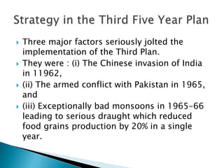  Three major factors seriously jolted the
implementation of the Third Plan.
 They were : (i) The Chinese invasion of India
in 11962,
 (ii) The armed conflict with Pakistan in 1965,
and
 (iii) Exceptionally bad monsoons in 1965-66
leading to serious draught which reduced
food grains production by 20% in a single
year.
 