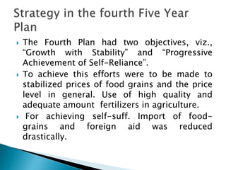  The Fourth Plan had two objectives, viz.,
“Growth with Stability” and “Progressive
Achievement of Self-Reliance”.
 To achieve this efforts were to be made to
stabilized prices of food grains and the price
level in general. Use of high quality and
adequate amount fertilizers in agriculture.
 For achieving self-suff. Import of food-
grains and foreign aid was reduced
drastically.
 