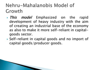  This model Emphasized on the rapid
development of heavy industry with the aim
of creating an industrial base of the economy
as also to make it more self-reliant in capital-
goods sector.
 Self-reliant in capital goods and no import of
capital goods/producer goods.
 