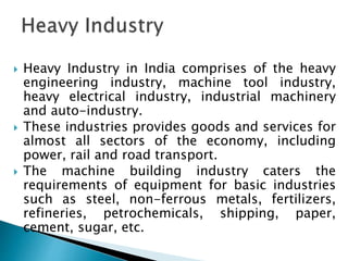  Heavy Industry in India comprises of the heavy
engineering industry, machine tool industry,
heavy electrical industry, industrial machinery
and auto-industry.
 These industries provides goods and services for
almost all sectors of the economy, including
power, rail and road transport.
 The machine building industry caters the
requirements of equipment for basic industries
such as steel, non-ferrous metals, fertilizers,
refineries, petrochemicals, shipping, paper,
cement, sugar, etc.
 