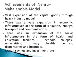  Vast expansion of the capital goods through
heavy industry model.
 There was a vast expansion in economic
infrastructure in the form of irrigation, energy,
transport and communications
 There was an expansion of the social
infrastructure in the form of health and
education facilities – schools, colleges,
universities, primary health centres,
dispensaries and hospitals.
 Rise in savings and investment rate
 