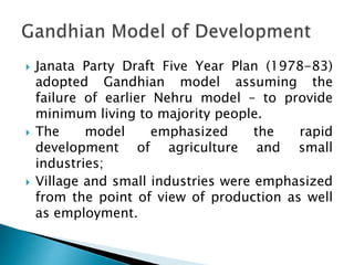  Janata Party Draft Five Year Plan (1978-83)
adopted Gandhian model assuming the
failure of earlier Nehru model – to provide
minimum living to majority people.
 The model emphasized the rapid
development of agriculture and small
industries;
 Village and small industries were emphasized
from the point of view of production as well
as employment.
 