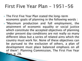  The First Five Year Plan stated the long-term
economic goals of planning in the following words :
 “Maximum production and full employment, the
attainment of economic equality or social justice
which constitute the accepted objectives of planning
under present day conditions are not really so many
different ideas but a series of related aims which the
country must work for. None of these objectives can
be pursued to the exclusion of others, a plan of
development must place balanced emphasis on all
of them”: Planning Commission, The First Five Year
Plan, p. 28.
 