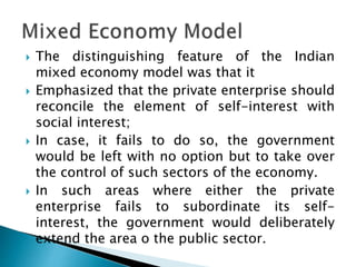  The distinguishing feature of the Indian
mixed economy model was that it
 Emphasized that the private enterprise should
reconcile the element of self-interest with
social interest;
 In case, it fails to do so, the government
would be left with no option but to take over
the control of such sectors of the economy.
 In such areas where either the private
enterprise fails to subordinate its self-
interest, the government would deliberately
extend the area o the public sector.
 