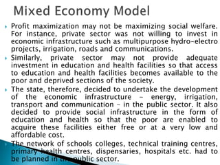 Profit maximization may not be maximizing social welfare.
For instance, private sector was not willing to invest in
economic infrastructure such as multipurpose hydro-electro
projects, irrigation, roads and communications.
 Similarly, private sector may not provide adequate
investment in education and health facilities so that access
to education and health facilities becomes available to the
poor and deprived sections of the society.
 The state, therefore, decided to undertake the development
of the economic infrastructure - energy, irrigation,
transport and communication – in the public sector. It also
decided to provide social infrastructure in the form of
education and health so that the poor are enabled to
acquire these facilities either free or at a very low and
affordable cost.
 The network of schools colleges, technical training centres,
primary health centres, dispensaries, hospitals etc. had to
be planned in the public sector.
 