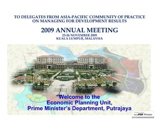TO DELEGATES FROM ASIA-PACIFIC COMMUNITY OF PRACTICE
       ON MANAGING FOR DEVELOPMENT RESULTS

          2009 ANNUAL MEETING
                  23-26 NOVEMBER 2009
                KUALA LUMPUR, MALAYSIA




                Welcome to the
           Economic Planning Unit,
     Prime Minister’s Department, Putrajaya
 
