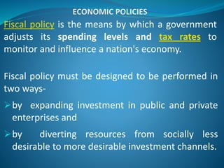Fiscal policy is the means by which a government
adjusts its spending levels and tax rates to
monitor and influence a nation's economy.
Fiscal policy must be designed to be performed in
two ways-
by expanding investment in public and private
enterprises and
by diverting resources from socially less
desirable to more desirable investment channels.
 