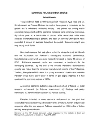 1


                     ECONOMIC POLICIES UNDER SHOAIB

                                       Ishrat Husain

       The period from 1958 to 1969 during which President Ayub ruled and Mr.
Shoaib served as Finance Minister for most of these years is considered as the
golden era of Pakistan’s economic history.             The period had strong macro
economic management and the economic indicators were extremely impressive.
Agriculture grew at a respectable 4 percent while remarkable rates were
achieved in manufacturing (9 percent) and trade (7 percent) GNP growth rates
exceeded 6 percent on average throughout the period. Economic growth was
very strong on all fronts.


       Structural changes that took place under the stewardship of Mr. Shoaib
laid   the   foundation      for   Pakistan’s   subsequent   economic   performance.
Manufacturing sector which was quite nascent increased to nearly 15 percent of
DGP.     Pakistan’s economic model was considered a benchmark for the
developing countries.        By the end of the decade, Pakistan’s manufactured
exports wee higher than the combined manufactured exports of the Philippines,
Thailand, Malaysia and Indonesia. It is purely a matter of conjecture as to where
Pakistan would have stood today in terms of per capita incomes if it had
continued the economic policies of 1960s.


       A country’s economic outcomes depend upon a host of factors (a) Initial
resource endowment; (b) External environment; (c) Strategy and policy
framework; (d) Administration capacity; (e) Political stability.


       Pakistan inherited a weak resource endowment as the part that
constituted India was relatively advanced in terms of natural, human and physical
resources while the two wings of Pakistan separated by 1,000 miles of Indian
territory were quite backward.
Delivered as the 19th Shoaib Memorial Lecture organized by the Institute of Cost and
Management Accountants at Karachi on August 18, 2009
 