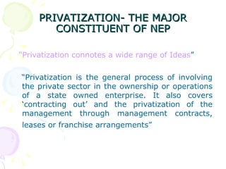 PRIVATIZATION- THE MAJOR CONSTITUENT OF NEP “ Privatization connotes a wide range of Ideas ” “ Privatization is the general process of involving the private sector in the ownership or operations of a state owned enterprise. It also covers ‘contracting out’ and the privatization of the management through management contracts, leases or franchise arrangements”   