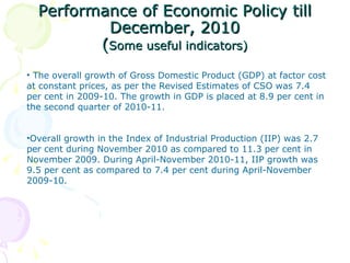 Performance of Economic Policy till December, 2010 ( Some useful indicators) The overall growth of Gross Domestic Product (GDP) at factor cost at constant prices, as per the Revised Estimates of CSO was 7.4 per cent in 2009-10. The growth in GDP is placed at 8.9 per cent in the second quarter of 2010-11.  Overall growth in the Index of Industrial Production (IIP) was 2.7 per cent during November 2010 as compared to 11.3 per cent in November 2009. During April-November 2010-11, IIP growth was 9.5 per cent as compared to 7.4 per cent during April-November 2009-10.  