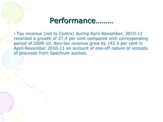 Performance……… Tax revenue (net to Centre) during April-November, 2010-11 recorded a growth of 27.4 per cent compared with corresponding period of 2009-10. Non-tax revenue grew by 142.5 per cent in April-November 2010-11 on account of one-off nature of receipts of proceeds from Spectrum auction.  