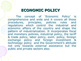 ECONOMIC POLICY The concept of ‘Economic Policy’ is comprehensive and wide and it covers all those procedures, principles, policies rules and regulations which control the industrial and economic affairs of the country and shape the pattern of industrialization. It incorporates fiscal and monetary policies, industrial policy, the tariff & trade policy, labor policy, exim. policy, foreign exchange policy and foreign investment & technology policy  and the Government’s attitude not only towards external assistance but the public and private sectors also. 