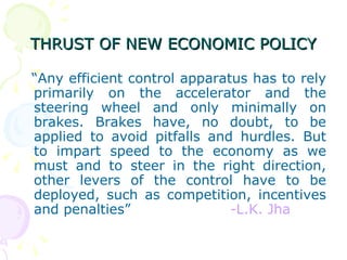 THRUST OF NEW ECONOMIC POLICY “ Any efficient control apparatus has to rely primarily on the accelerator and the steering wheel and only minimally on brakes. Brakes have, no doubt, to be applied to avoid pitfalls and hurdles. But to impart speed to the economy as we must and to steer in the right direction, other levers of the control have to be deployed, such as competition, incentives and penalties”  -L.K. Jha 