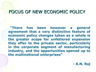 FOCUS OF NEW ECONOMIC POLICY   “ There has been however a general agreement that a very distinctive feature of economic policy changes taken as a whole is the greater scope for unfettered expansion they offer to the private sector, particularly in the corporate segment of manufacturing industry, and the opportunities opened up to the multinational enterprises” - K.N. Raj 