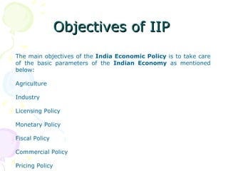 Objectives of IIP  The main objectives of the  India Economic Policy  is to take care of the basic parameters of the  Indian Economy  as mentioned below:  Agriculture Industry Licensing Policy Monetary Policy Fiscal Policy Commercial Policy Pricing Policy 