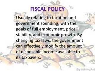 Usually relating to taxation and
government spending, with the
goals of full employment, price
stability, and economic growth. By
changing tax laws, the government
can effectively modify the amount
of disposable income available to
its taxpayers.
 