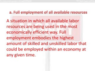 A situation in which all available labor
resources are being used in the most
economically efficient way. Full
employment embodies the highest
amount of skilled and unskilled labor that
could be employed within an economy at
any given time.
 