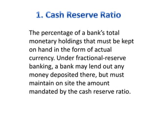 The percentage of a bank’s total
monetary holdings that must be kept
on hand in the form of actual
currency. Under fractional-reserve
banking, a bank may lend out any
money deposited there, but must
maintain on site the amount
mandated by the cash reserve ratio.
 