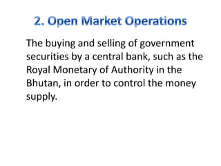 The buying and selling of government
securities by a central bank, such as the
Royal Monetary of Authority in the
Bhutan, in order to control the money
supply.
 