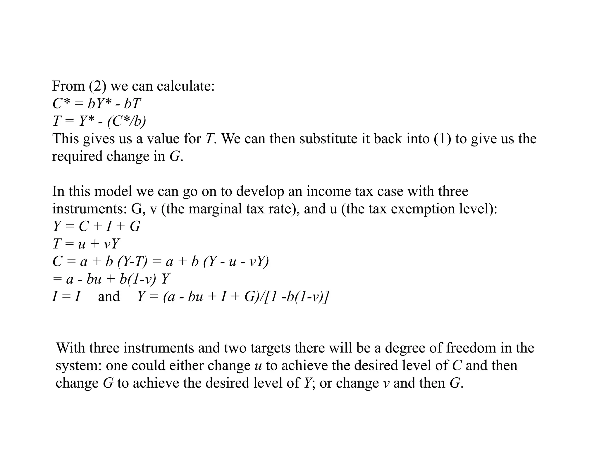 From (2) we can calculate:
C* = bY* - bT
T = Y* - (C*/b)
This gives us a value for T. We can then substitute it back into (1) to give us the
required change in G.
In this model we can go on to develop an income tax case with three
instruments: G, v (the marginal tax rate), and u (the tax exemption level):
Y = C + I + G
T = u + vY
C = a + b (Y-T) = a + b (Y - u - vY)
= a - bu + b(1-v) Y
I = I and Y = (a - bu + I + G)/[1 -b(1-v)]
With three instruments and two targets there will be a degree of freedom in the
system: one could either change u to achieve the desired level of C and then
change G to achieve the desired level of Y; or change v and then G.
 