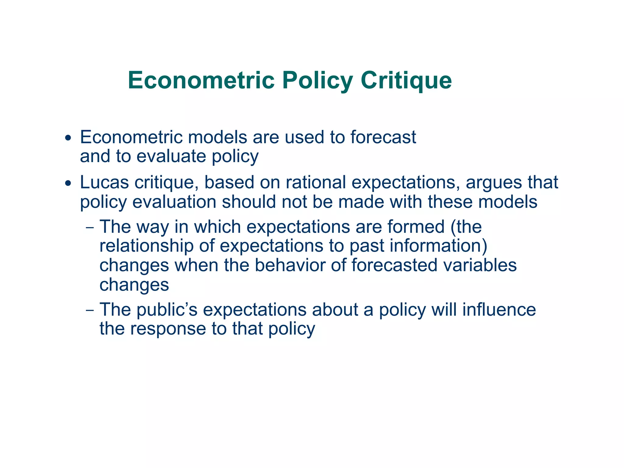 Econometric Policy Critique
● Econometric models are used to forecast  
and to evaluate policy
● Lucas critique, based on rational expectations, argues that
policy evaluation should not be made with these models
– The way in which expectations are formed (the
relationship of expectations to past information)
changes when the behavior of forecasted variables
changes
– The public’s expectations about a policy will influence
the response to that policy
 