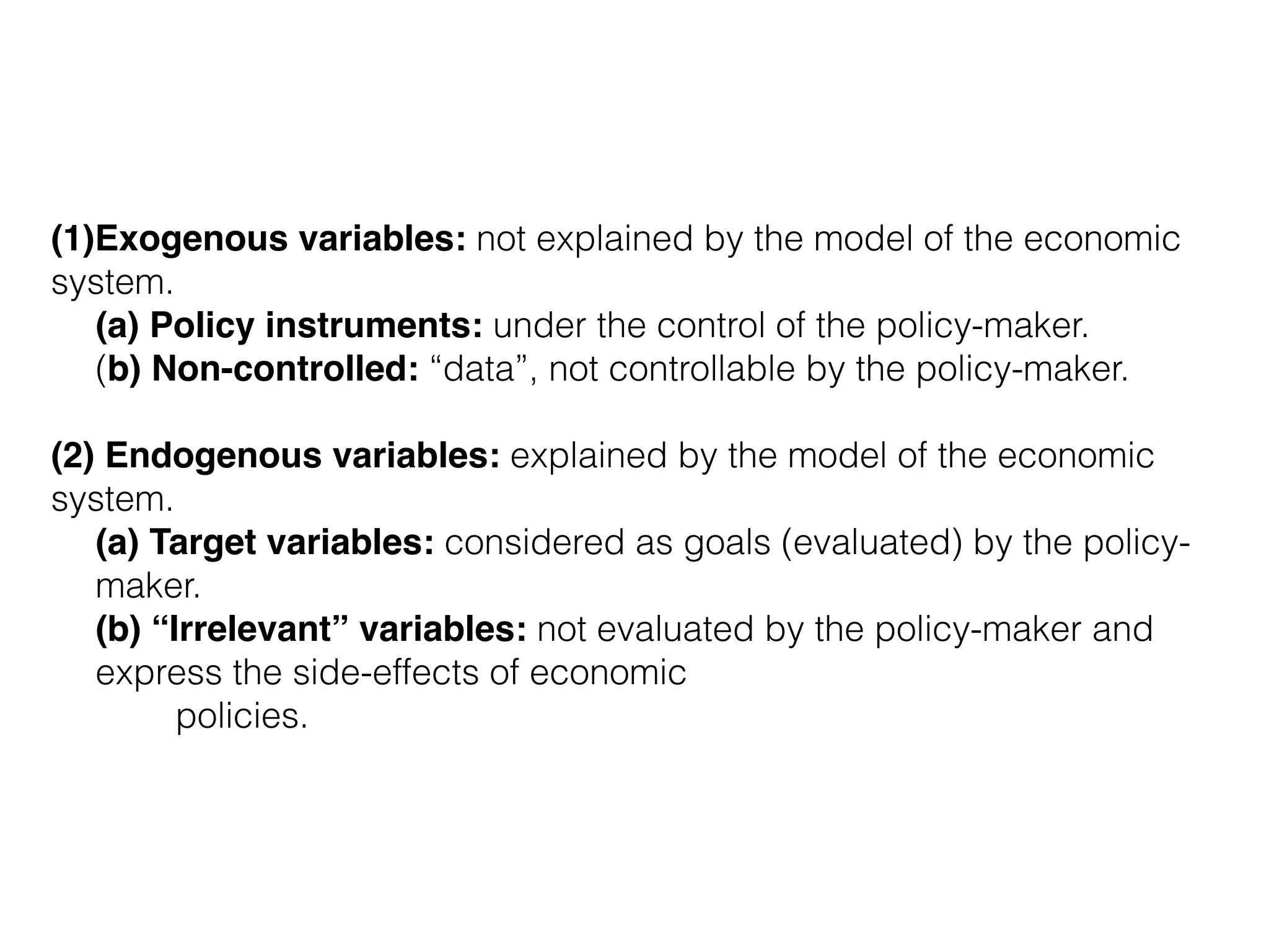 (1)Exogenous variables: not explained by the model of the economic
system.
(a) Policy instruments: under the control of the policy-maker.
(b) Non-controlled: “data”, not controllable by the policy-maker.
(2) Endogenous variables: explained by the model of the economic
system.
(a) Target variables: considered as goals (evaluated) by the policy-
maker.
(b) “Irrelevant” variables: not evaluated by the policy-maker and
express the side-effects of economic 
policies.
 