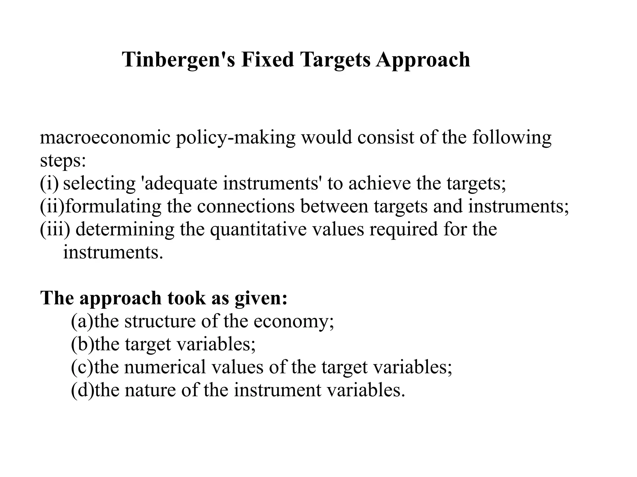 Tinbergen's Fixed Targets Approach
macroeconomic policy-making would consist of the following
steps:
(i) selecting 'adequate instruments' to achieve the targets;
(ii)formulating the connections between targets and instruments;
(iii) determining the quantitative values required for the
instruments.
The approach took as given:
(a)the structure of the economy;
(b)the target variables;
(c)the numerical values of the target variables;
(d)the nature of the instrument variables.
 