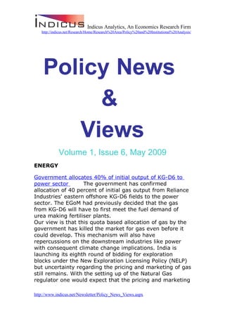 Indicus Analytics, An Economics Research Firm
   http://indicus.net/Research/Home/Research%20Area/Policy%20and%20Institutional%20Analysis/




    Policy News
         &
       Views
             Volume 1, Issue 6, May 2009
ENERGY

Government allocates 40% of initial output of KG-D6 to
power sector        The government has confirmed
allocation of 40 percent of initial gas output from Reliance
Industries' eastern offshore KG-D6 fields to the power
sector. The EGoM had previously decided that the gas
from KG-D6 will have to first meet the fuel demand of
urea making fertiliser plants.
Our view is that this quota based allocation of gas by the
government has killed the market for gas even before it
could develop. This mechanism will also have
repercussions on the downstream industries like power
with consequent climate change implications. India is
launching its eighth round of bidding for exploration
blocks under the New Exploration Licensing Policy (NELP)
but uncertainty regarding the pricing and marketing of gas
still remains. With the setting up of the Natural Gas
regulator one would expect that the pricing and marketing

http://www.indicus.net/Newsletter/Policy_News_Views.aspx
 
