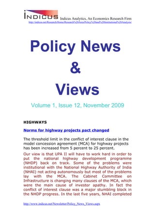 Indicus Analytics, An Economics Research Firm
   http://indicus.net/Research/Home/Research%20Area/Policy%20and%20Institutional%20Analysis/




    Policy News
         &
       Views
     Volume 1, Issue 12, November 2009

HIGHWAYS

Norms for highway projects pact changed

The threshold limit in the conflict of interest clause in the
model concession agreement (MCA) for highway projects
has been increased from 5 percent to 25 percent.
Our view is that UPA II will have to work hard in order to
put the national highway development programme
(NHDP) back on track. Some of the problems were
institutional with the National Highway Authority of India
(NHAI) not acting autonomously but most of the problems
lay with the MCA. The Cabinet Committee on
Infrastructure is changing many clauses of the MCA, which
were the main cause of investor apathy. In fact the
conflict of interest clause was a major stumbling block in
the NHDP progress. In the last five years, NHAI completed

http://www.indicus.net/Newsletter/Policy_News_Views.aspx
 