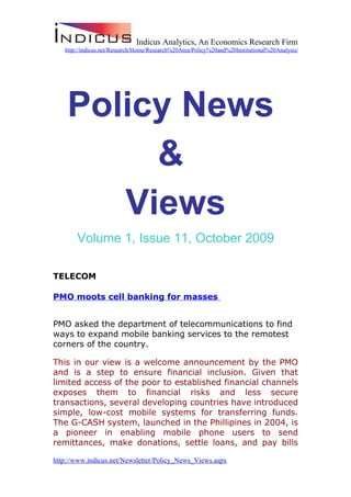 Indicus Analytics, An Economics Research Firm
   http://indicus.net/Research/Home/Research%20Area/Policy%20and%20Institutional%20Analysis/




    Policy News
         &
       Views
       Volume 1, Issue 11, October 2009

TELECOM

PMO moots cell banking for masses


PMO asked the department of telecommunications to find
ways to expand mobile banking services to the remotest
corners of the country.

This in our view is a welcome announcement by the PMO
and is a step to ensure financial inclusion. Given that
limited access of the poor to established financial channels
exposes them to financial risks and less secure
transactions, several developing countries have introduced
simple, low-cost mobile systems for transferring funds.
The G-CASH system, launched in the Phillipines in 2004, is
a pioneer in enabling mobile phone users to send
remittances, make donations, settle loans, and pay bills

http://www.indicus.net/Newsletter/Policy_News_Views.aspx
 