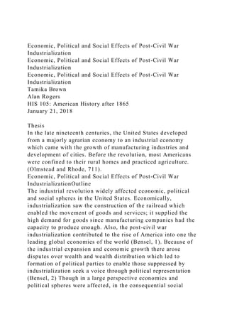 Economic, Political and Social Effects of Post-Civil War
Industrialization
Economic, Political and Social Effects of Post-Civil War
Industrialization
Economic, Political and Social Effects of Post-Civil War
Industrialization
Tamika Brown
Alan Rogers
HIS 105: American History after 1865
January 21, 2018
Thesis
In the late nineteenth centuries, the United States developed
from a majorly agrarian economy to an industrial economy
which came with the growth of manufacturing industries and
development of cities. Before the revolution, most Americans
were confined to their rural homes and practiced agriculture.
(Olmstead and Rhode, 711).
Economic, Political and Social Effects of Post-Civil War
IndustrializationOutline
The industrial revolution widely affected economic, political
and social spheres in the United States. Economically,
industrialization saw the construction of the railroad which
enabled the movement of goods and services; it supplied the
high demand for goods since manufacturing companies had the
capacity to produce enough. Also, the post-civil war
industrialization contributed to the rise of America into one the
leading global economies of the world (Bensel, 1). Because of
the industrial expansion and economic growth there arose
disputes over wealth and wealth distribution which led to
formation of political parties to enable those suppressed by
industrialization seek a voice through political representation
(Bensel, 2) Though in a large perspective economics and
political spheres were affected, in the consequential social
 