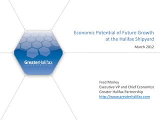 Economic Potential of Future Growth
             at the Halifax Shipyard
                               March 2012




           Fred Morley
           Executive VP and Chief Economist
           Greater Halifax Partnership
           http://www.greaterhalifax.com
 