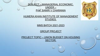 SUBJECT – MANAGERIAL ECONOMIC.
UNDER –
Prof. SAMIR V CHARANIA
HUMERA KHAN INSTITUTE OF MANAGEMENT
STUDIES.
MMS BATCH 2021-2023
GROUP PROJECT
PROJECT TOPIC – UNION BUDGET ON HOUSING
SECTOR.
 