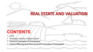 REAL ESTATE AND VALUATION

CONTENTS
•
•
•
•

Land
Economic theories related to land
Economic principles of land (realty)
Factors affecting land value (economic principles of land value)

 