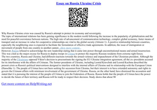 Essay on Russia Ukraine Crisis
Why Russia–Ukraine crisis was caused by Russia's attempt to protect its economy and sovereignty.
The topic of international relations has been gaining significance in the modern world following the increase in the popularity of globalization and the
need for peaceful coexistence between nations. The high rate of advancement of communication technology, complex global economy, faster means of
transport and an increase in value for cooperative relationships are vital to the global society (Almoni 1). A positive relationship between countries,
especially the neighboring ones is expected to facilitate the formulation of effective trade agreements. In addition, the issue of immigration or
movement of people from one country to another cannot...show more content...
However, Russia refused to acknowledge the new leadership stating that it came into power through unconstitutional means and armed insurrection.
This was cited as the major excuse for Russia to deploy troops in Crimea to protect the majority Russian residents from extreme right forces.
The two countries, Russia and Ukraine, had different reactions towards the armed violence and impeachment of the Ukrainian president. Although the
majority of the Ukrainians opposed Viktor's decision to procrastinate the signing the EU–Ukraine integration agreement, all the ex–presidents accused
for its interference with the affairs of Crimean. The former presidents of Ukraine, including Leonid Kravchuk and Leonid Kuchma described the
present crisis as Russia's political interventions designed to interfere with the internal affairs of Ukraine and its relationship with the European Union
(Hanschke 1). The people of Crimea have not been seeking for secession from Ukraine, but their interest is to have extended autonomy and rights to
govern the Crimean affairs with minimum involvement of the government of Ukraine. Russia, on the other hand, have dismissed the accusation and
stated that it is pursuing the interest of the people of Crimea to join the Federation of Russia. Russia holds that the people of Crimea have the power
to decide the future of their territory and Russia will be ready to respect their decision. Study shows that about 90
Get more content on HelpWriting.net
 