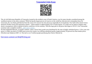 Venezuela Crisis Essay
The oil–rich Bolivarian Republic of Venezuela, located on the northern coast of South America, was for many decades considered among the
wealthiest nations in the entire continent. While having the largest proven oil reserves in the world has often proved a tremendous boon for
Venezuela, the very black gold that has been the cause of its success has also proven to repeatedly be its kryptonite. Over half of the nation's Gross
Domestic Product stems from petroleum exports – which equates to approximately 95% of total exports. It is really not too hard to imagine what
drastic consequences shifts in global oil prices could have on the economy. With the huge glut in old prices that began in 2014/15, the Venezuelan
economy took a complete nosedive....show more content...
He had established Mercals, or people's markets, where various basic goods were distributed by the state at highly subsidized prices. A few years into
power, in 2006, just short of 16,000 stores across the country was offering subsidized goods at approximately 30 percent less than market prices
(Weisbrot and Adndoval 2007, 2). This led to over 9 million people purchasing their food at Mercals by
Get more content on HelpWriting.net
 