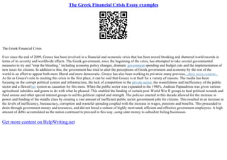 The Greek Financial Crisis Essay examples
The Greek Financial Crisis
Ever since the end of 2009, Greece has been involved in a financial and economic crisis that has been record breaking and shattered world records in
terms of its severity and worldwide effects. The Greek government, since the beginning of the crisis, has attempted to take several governmental
measures to try and "stop the bleeding," including economy policy changes, dramatic government spending and budget cuts and the implementation of
new taxes for citizens. In addition to this, the government has tried to alter the perceptions of Greek government and economy by the rest of the
world in an effort to appear both more liberal and more democratic. Greece has also been working to privatize many previous...show more content...
As far as Greece's role in creating this crisis in the first place, it can be said that Greece is at fault for a variety of reasons. The media has been
focusing on the corrupt political system and infrastructure, the lack of competition in the private sector, the wastefulness and inefficiency of the public
sector and a flawed tax system as causation for this mess. When the public sector was expanded in the 1980's, Andreas Papandreou was given various
agricultural subsidies and grants to do with what he pleased. This enabled the funding of certain post–World War II groups to heal political wounds and
fund unions and other special interest groups to aid his political capital and strength. The policies enacted in this decade allowed for the increase in
power and funding of the middle class by creating a vast amount of inefficient public sector government jobs for citizens. This resulted in an increase in
the levels of inefficiency, bureaucracy, corruption and wasteful spending coupled with the increase in wages, pensions and benefits. This proceeded to
drain through government money and resources, and did not breed a culture of highly motivated, efficient and effective government employees. A high
amount of debts accumulated as the nation continued to proceed in this way, using state money to subsidize failing businesses
Get more content on HelpWriting.net
 