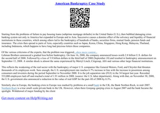 American Bankruptcy Case Study
Starting from the problems of failure to pay housing loans (subprime mortgage defaults) in the United States (U.S.), then bubbled damaging crisis
banking system not only in America but expanded to Europe and to Asia. Successive causes a domino effect of the solvency and liquidity of financial
institutions in these countries, which among others led to the bankruptcy of hundreds of banks, securities firms, mutual funds, pension funds and
insurance. The crisis then spread to parts of Asia, especially countries such as Japan, Korea, China, Singapore, Hong Kong, Malaysia, Thailand,
including Indonesia, which happens to have long had precious letters these companies.
Of the various criticisms of the experts, that the problem was triggered...show more content...
Lehman Brothers announced a gradual loss before bankruptcy. On June 16, 2008, the company announced losses worth 2.8 billion U.S. dollars for
the second half of 2008. Followed by a loss of 3.9 billion dollars in the third half of 2008 (September 10) and resulted in bankruptcy announcement on
September 15, 2008. A similar shock is almost the same experienced by Merryl Linch, Citigroup, AIG and various other large financial institutions.
This reflects the weakening of the real sector with the bankruptcy of major U.S. companies like General Motors, Ford, and Chrysler that threaten
thousands of its employees work. Sure enough, the U.S. unemployment rate reaches 6.7% increase in line with the increase in pessimism among
consumers and investors during the period September to November 2008. It is the job separation rate (FLE) in the 34 largest last year. Recorded
533,000 employees laid off and reached a total of 1.91 million in 2008. (source: the U.S. labor department). Along with that, on November 30, 2008,
the U.S. government also announced a reduction in the value of real GDP for the part–III of 2008 by 0.3%.
Similarly also in Europe, the banking crisis in Europe was marked by problems at a small bank in the UK, the Bank Northen Rock, in mid–2007.
Northern Rock is a true small–scale private bank in the UK. However, when there Gonjang–ganjing crisis in August 2007 and the bank became the
spotlight. Withdrawal of major funding by the client
Get more content on HelpWriting.net
 