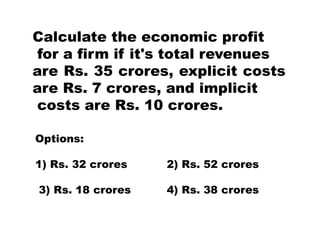 Calculate the economic profit
for a firm if it's total revenues
are Rs. 35 crores, explicit costs
are Rs. 7 crores, and implicit
costs are Rs. 10 crores.
Options:
1) Rs. 32 crores 2) Rs. 52 crores
3) Rs. 18 crores 4) Rs. 38 crores
 