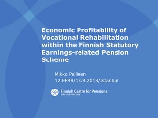 Economic Profitability of
Vocational Rehabilitation
within the Finnish Statutory
Earnings-related Pension
Scheme
Mikko Pellinen
12.EFRR/13.9.2013/Istanbul

 