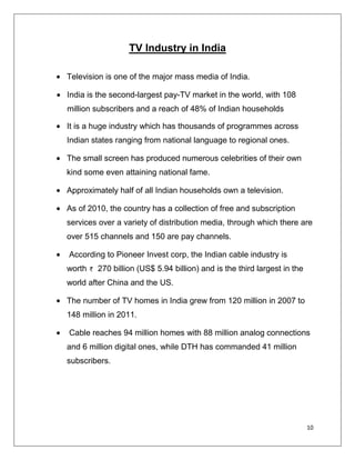 TV Industry in India

Television is one of the major mass media of India.

India is the second-largest pay-TV market in the world, with 108
million subscribers and a reach of 48% of Indian households

It is a huge industry which has thousands of programmes across
Indian states ranging from national language to regional ones.

The small screen has produced numerous celebrities of their own
kind some even attaining national fame.

Approximately half of all Indian households own a television.

As of 2010, the country has a collection of free and subscription
services over a variety of distribution media, through which there are
over 515 channels and 150 are pay channels.

According to Pioneer Invest corp, the Indian cable industry is
worth   270 billion (US$ 5.94 billion) and is the third largest in the
world after China and the US.

The number of TV homes in India grew from 120 million in 2007 to
148 million in 2011.

Cable reaches 94 million homes with 88 million analog connections
and 6 million digital ones, while DTH has commanded 41 million
subscribers.




                                                                         10
 
