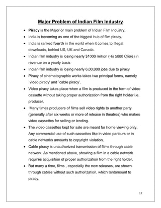 Major Problem of Indian Film Industry
Piracy is the Major or main problem of Indian Film Industry.
India is becoming as one of the biggest hub of film piracy.
India is ranked fourth in the world when it comes to Illegal
downloads, behind US, UK and Canada.
Indian film industry is losing nearly $1000 million (Rs 5000 Crore) in
revenue on a yearly basis
Indian film industry is losing nearly 6,00,000 jobs due to piracy
Piracy of cinematographic works takes two principal forms, namely
`video piracy' and `cable piracy’.
Video piracy takes place when a film is produced in the form of video
cassette without taking proper authorization from the right holder i.e.
producer.
Many times producers of films sell video rights to another party
(generally after six weeks or more of release in theatres) who makes
video cassettes for selling or lending.
The video cassettes kept for sale are meant for home viewing only.
Any commercial use of such cassettes like in video parlours or in
cable networks amounts to copyright violation.
Cable piracy is unauthorized transmission of films through cable
network. As mentioned above, showing a film in a cable network
requires acquisition of proper authorization from the right holder.
But many a time, films , especially the new releases, are shown
through cables without such authorization, which tantamount to
piracy.


                                                                         17
 