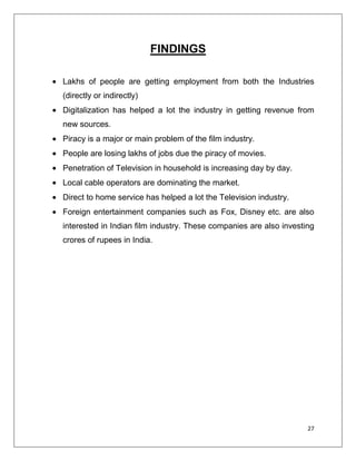 FINDINGS

Lakhs of people are getting employment from both the Industries
(directly or indirectly)
Digitalization has helped a lot the industry in getting revenue from
new sources.
Piracy is a major or main problem of the film industry.
People are losing lakhs of jobs due the piracy of movies.
Penetration of Television in household is increasing day by day.
Local cable operators are dominating the market.
Direct to home service has helped a lot the Television industry.
Foreign entertainment companies such as Fox, Disney etc. are also
interested in Indian film industry. These companies are also investing
crores of rupees in India.




                                                                    27
 