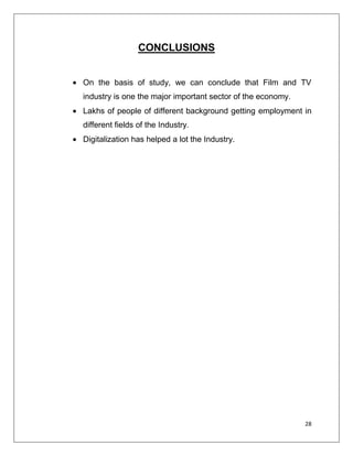 CONCLUSIONS


On the basis of study, we can conclude that Film and TV
industry is one the major important sector of the economy.
Lakhs of people of different background getting employment in
different fields of the Industry.
Digitalization has helped a lot the Industry.




                                                             28
 