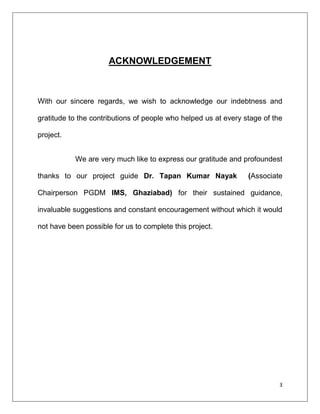 ACKNOWLEDGEMENT



With our sincere regards, we wish to acknowledge our indebtness and

gratitude to the contributions of people who helped us at every stage of the

project.


           We are very much like to express our gratitude and profoundest

thanks to our project guide Dr. Tapan Kumar Nayak                (Associate

Chairperson PGDM IMS, Ghaziabad) for their sustained guidance,

invaluable suggestions and constant encouragement without which it would

not have been possible for us to complete this project.




                                                                           3
 