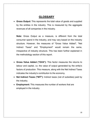 GLOSSARY
Gross Output: This represents the total value of goods and supplied
by the entities in the industry. This is measured by the aggregate
revenues of all companies in the industry.


Note: Gross Output as a measure, is different from the total
consumer spend in the industry, and may vary based on the industry
structure. However, the measures of "Gross Value Added", "Net
Indirect Taxes" and "Employment" would remain the same,
irrespective of industry structure. This has been further explained in
the methodology section of this report.


Gross Value Added ("GVA"): This factor measures the returns to
labour and capital, i.e. the value of output generated by the entity's
factors of production. This measure, along with the Net Indirect Taxes
indicates the industry's contribution to the economy.
Net Indirect Taxes ("NIT"): Indirect taxes (net of subsidies) paid by
the industry.
Employment: This measures the number of workers that are
employed in the industry.




                                                                    30
 