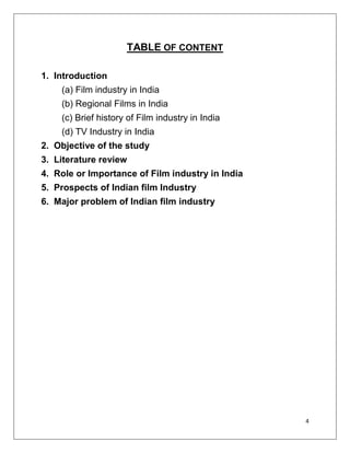 TABLE OF CONTENT

1. Introduction
    (a) Film industry in India
    (b) Regional Films in India
    (c) Brief history of Film industry in India
    (d) TV Industry in India
2. Objective of the study
3. Literature review
4. Role or Importance of Film industry in India
5. Prospects of Indian film Industry
6. Major problem of Indian film industry




                                                  4
 