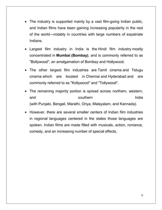 The industry is supported mainly by a vast film-going Indian public,
and Indian films have been gaining increasing popularity in the rest
of the world—notably in countries with large numbers of expatriate
Indians.

Largest film industry in India is the Hindi film industry mostly
concentrated in Mumbai (Bombay), and is commonly referred to as
"Bollywood", an amalgamation of Bombay and Hollywood.

The other largest film industries are Tamil cinema and Telugu
cinema which    are   located     in Chennai and Hyderabad and     are
commonly referred to as "Kollywood" and "Tollywood".

The remaining majority portion is spread across northern, western,
and                             southern                         India
(with Punjabi, Bengali, Marathi, Oriya, Malayalam, and Kannada).

However, there are several smaller centers of Indian film industries
in regional languages centered in the states those languages are
spoken. Indian films are made filled with musicals, action, romance,
comedy, and an increasing number of special effects.




                                                                     6
 