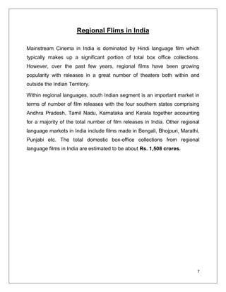 Regional Flims in India

Mainstream Cinema in India is dominated by Hindi language film which
typically makes up a significant portion of total box office collections.
However, over the past few years, regional films have been growing
popularity with releases in a great number of theaters both within and
outside the Indian Territory.

Within regional languages, south Indian segment is an important market in
terms of number of film releases with the four southern states comprising
Andhra Pradesh, Tamil Nadu, Karnataka and Kerala together accounting
for a majority of the total number of film releases in India. Other regional
language markets in India include films made in Bengali, Bhojpuri, Marathi,
Punjabi etc. The total domestic box-office collections from regional
language films in India are estimated to be about Rs. 1,508 crores.




                                                                           7
 
