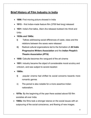 Brief History of Film Industry in India

    1896: First moving picture showed in India

    1913: - first Indian-made feature film (3700 feet long) released

     1931: India's first talkie, Alam Ara released dubbed into Hindi and
     Urdu
     1930s and 1940s:
    i)      Talkies addressing social differences of caste, class and the
            relations between the sexes were released
    ii)     Radical cultural organizations led to the formation of All India
            Progressive Writers Association and the Indian People's
            Theatre Association (IPTA)

    1950: Calcutta becomes the vanguard of the art cinema

     1951: industry became the object of considerable moral scrutiny and
     criticism, and was subject to severe taxation

     1960s:

    i)      popular cinema had shifted its social concerns towards more
            romantic genres

    ii)     The period is also notable for a more assertive Indian
            nationalism.

    1970s: By the beginning of the year there existed above150 film
    societies all over India.
    1980s: the films took a stronger stance on the social issues with an
    outpouring of the social conscience, and flowing of new images.

                                                                               8
 